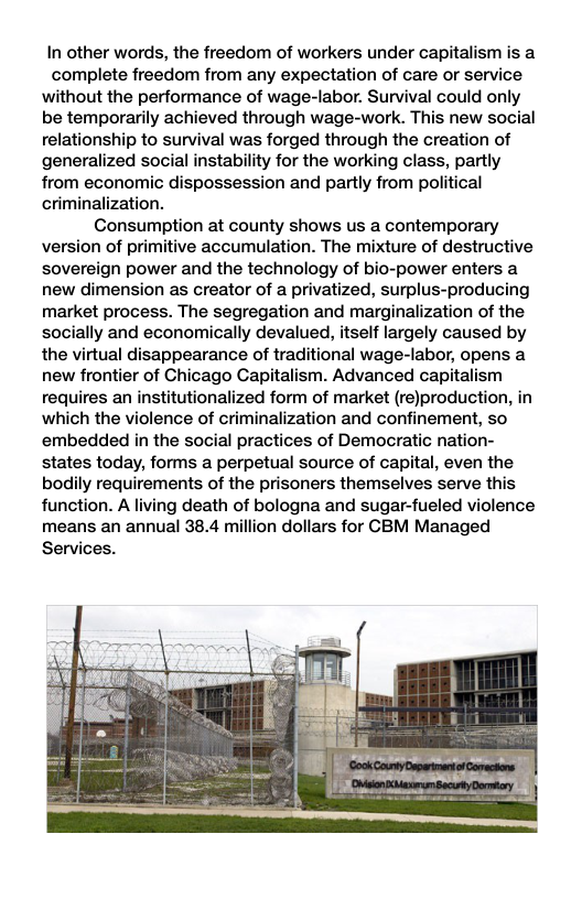 In other words, the freedom of workers under capitalism is a complete freedom from any expectation of care or service without the performance of wage-labor. Survival could only be temporarily achieved through wage-work. This new social relationship to survival was forged through the creation of generalized social instability for the working class, partly from economic dispossession and partly from political criminalization. Consumption at county shows us a contemporary version of primitive accumulation. The mixture of destructive sovereign power and the technology of bio-power enters a new dimension as creator of a privatized, surplus-producing market process. The segregation and marginalization of the socially and economically devalued, itself largely caused by the virtual disappearance of traditional wage-labor, opens a new frontier of Chicago Capitalism. Advanced capitalism requires an institutionalized form of market (reJproduction, in which the violence of criminalization and confinement, so embedded in the social practices of Democratic nation- states today, forms a perpetual source of capital, even the bodily requirements of the prisoners themselves serve this function. A living death of bologna and sugar-fueled violence means an annual 38.4 million dollars for CBM Managed Services.